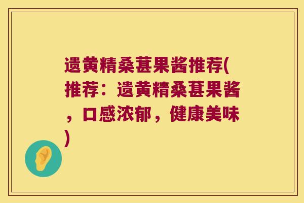 遗黄精桑葚果酱推荐(推荐：遗黄精桑葚果酱，口感浓郁，健康美味)