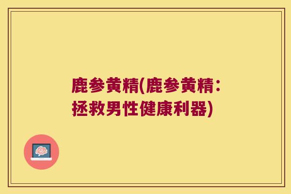 鹿参黄精(鹿参黄精:拯救男性健康利器) 鹿参黄精(鹿参黄精:拯救男性健康利器)