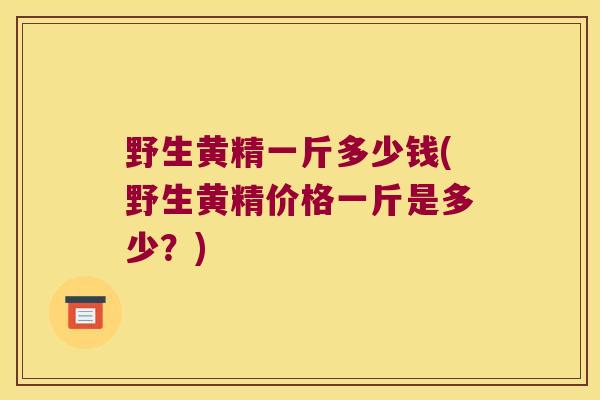 野生黄精一斤多少钱(野生黄精价格一斤是多少?) 野生黄精一斤多少钱(野生黄精价格一斤是多少?)