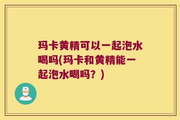 玛卡黄精可以一起泡水喝吗(玛卡和黄精能一起泡水喝吗？)