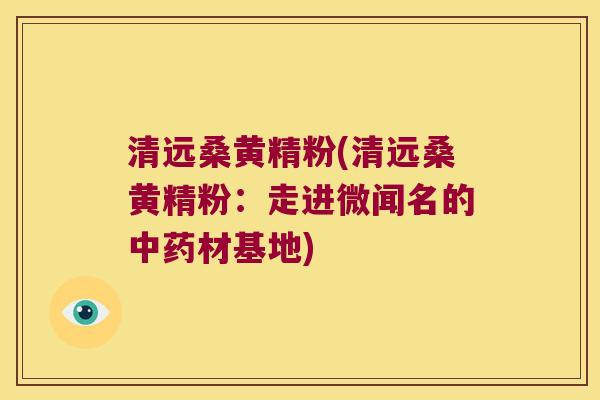 清远桑黄精粉(清远桑黄精粉:走进微闻名的材基地) 清远桑黄精粉(清远桑黄精粉:走进微闻名的材基地)