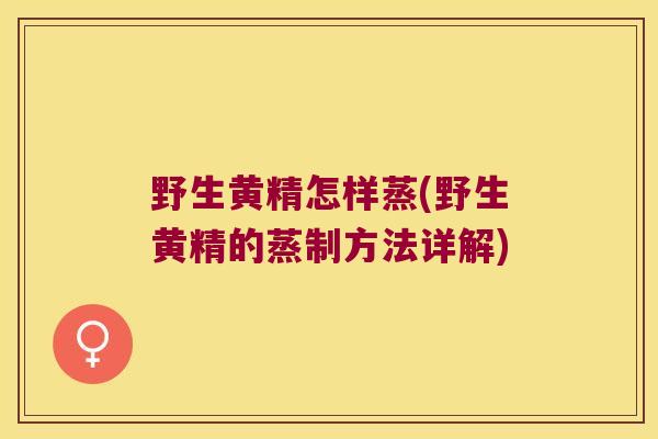 野生黄精怎样蒸(野生黄精的蒸制方法详解) 野生黄精怎样蒸(野生黄精的蒸制方法详解)