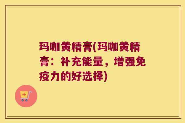 玛咖黄精膏(玛咖黄精膏：补充能量，增强力的好选择)