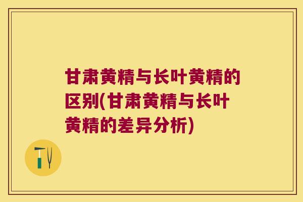 甘肃黄精与长叶黄精的区别(甘肃黄精与长叶黄精的差异分析)