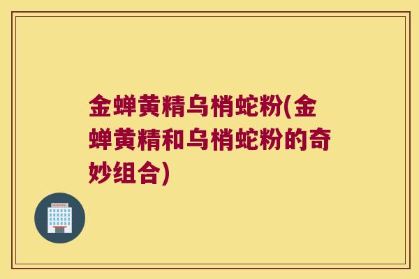 金蝉黄精乌梢蛇粉(金蝉黄精和乌梢蛇粉的奇妙组合)
