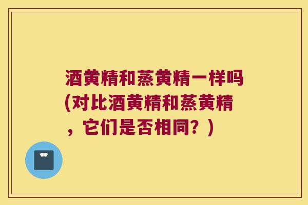 酒黄精和蒸黄精一样吗(对比酒黄精和蒸黄精，它们是否相同？)