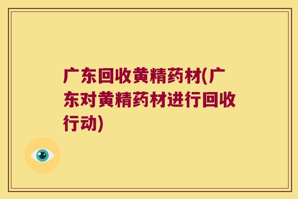 广东回收黄精药材(广东对黄精药材进行回收行动)