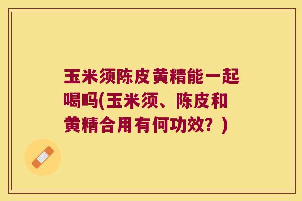玉米须陈皮黄精能一起喝吗(玉米须、陈皮和黄精合用有何功效?) 玉米须陈皮黄精能一起喝吗(玉米须、陈皮和黄精合用有何功效?)