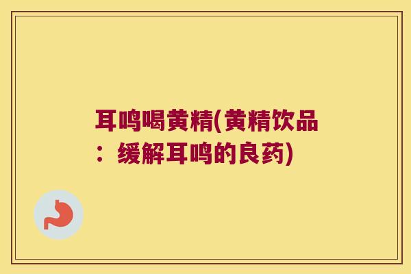 耳鸣喝黄精(黄精饮品:缓解耳鸣的良药) 耳鸣喝黄精(黄精饮品:缓解耳鸣的良药)