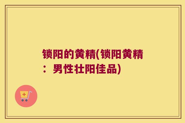锁阳的黄精(锁阳黄精:男性壮阳佳品) 锁阳的黄精(锁阳黄精:男性壮阳佳品)