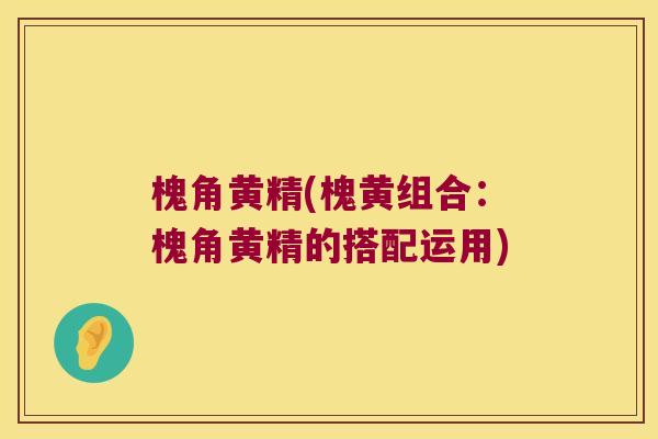 槐角黄精(槐黄组合：槐角黄精的搭配运用)