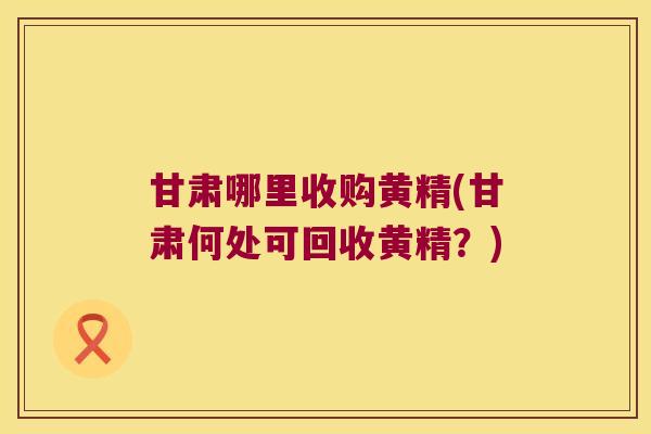 甘肃哪里收购黄精(甘肃何处可回收黄精？)