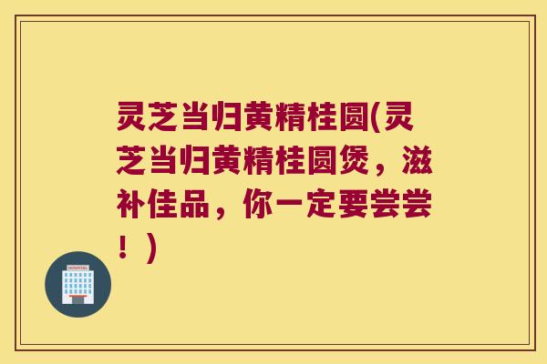 灵芝当归黄精桂圆(灵芝当归黄精桂圆煲,滋补佳品,你一定要尝尝!) 灵芝当归黄精桂圆(灵芝当归黄精桂圆煲,滋补佳品,你一定要尝尝!)