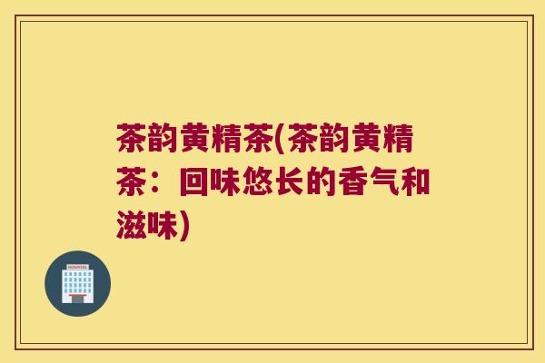 茶韵黄精茶(茶韵黄精茶：回味悠长的香气和滋味)