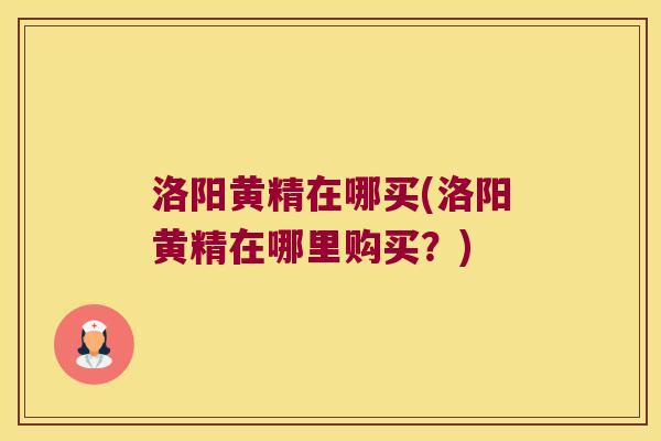 洛阳黄精在哪买(洛阳黄精在哪里购买？)