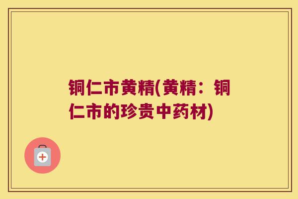 铜仁市黄精(黄精：铜仁市的珍贵材)