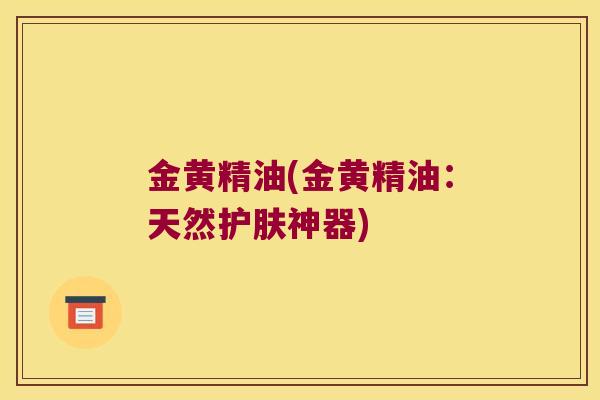 金黄精油(金黄精油:天然护肤神器) 金黄精油(金黄精油:天然护肤神器)