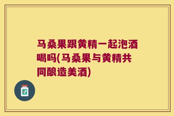 马桑果跟黄精一起泡酒喝吗(马桑果与黄精共同酿造美酒)
