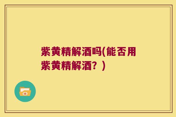 紫黄精解酒吗(能否用紫黄精解酒？)