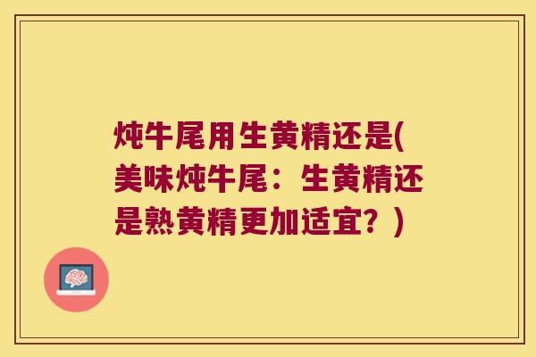 炖牛尾用生黄精还是(美味炖牛尾：生黄精还是熟黄精更加适宜？)