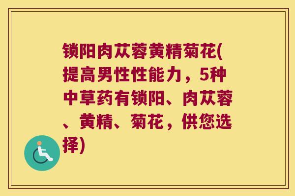锁阳肉苁蓉黄精菊花(提高男性性能力,5种中草药有锁阳、肉苁蓉、黄精、菊花,供您选择) 锁阳肉苁蓉黄精菊花(提高男性性能力,5种中草药有锁阳、肉苁蓉、黄精、菊花,供您选择)