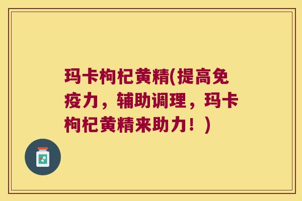 玛卡枸杞黄精(提高力，辅助调理，玛卡枸杞黄精来助力！)