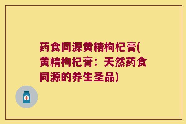 药食同源黄精枸杞膏(黄精枸杞膏：天然药食同源的养生圣品)