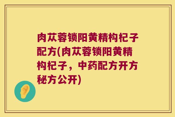 肉苁蓉锁阳黄精构杞子配方(肉苁蓉锁阳黄精构杞子,配方开方秘方公开) 肉苁蓉锁阳黄精构杞子配方(肉苁蓉锁阳黄精构杞子,配方开方秘方公开)