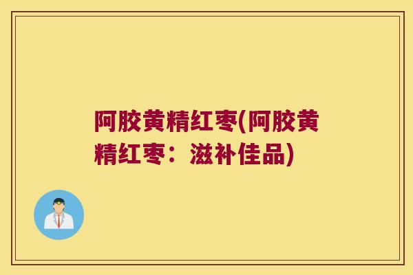 阿胶黄精红枣(阿胶黄精红枣:滋补佳品) 阿胶黄精红枣(阿胶黄精红枣:滋补佳品)