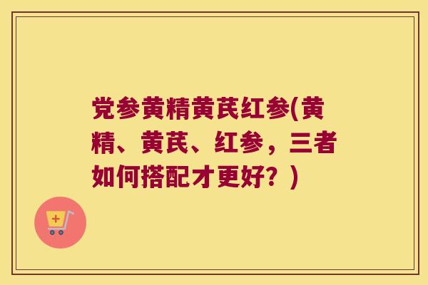 党参黄精黄芪红参(黄精、黄芪、红参，三者如何搭配才更好？)