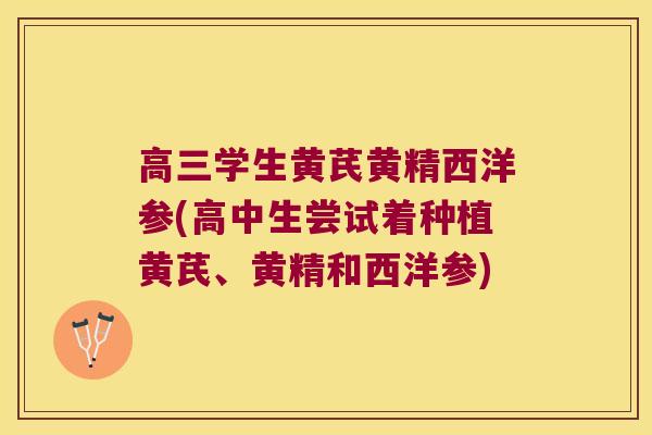 高三学生黄芪黄精西洋参(高中生尝试着种植黄芪、黄精和西洋参)
