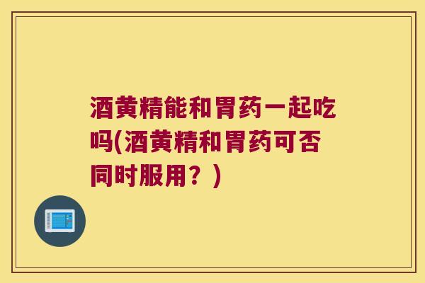 酒黄精能和胃药一起吃吗(酒黄精和胃药可否同时服用？)
