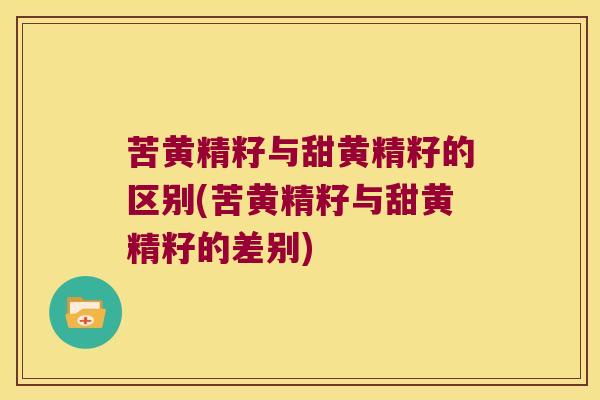 苦黄精籽与甜黄精籽的区别(苦黄精籽与甜黄精籽的差别)