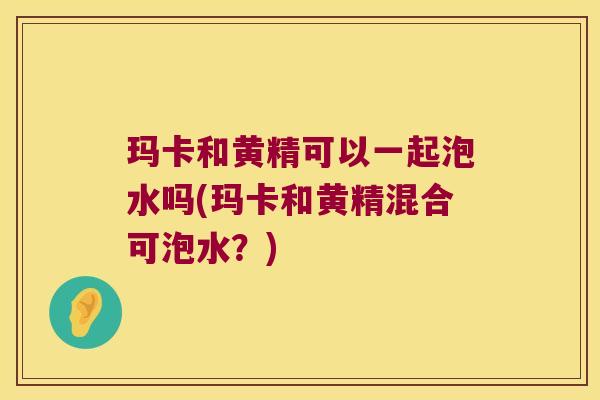 玛卡和黄精可以一起泡水吗(玛卡和黄精混合可泡水？)