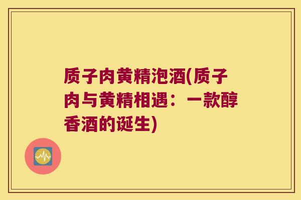 质子肉黄精泡酒(质子肉与黄精相遇：一款醇香酒的诞生)