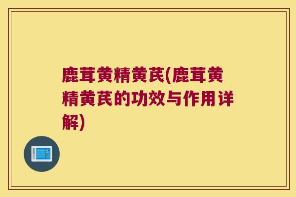 鹿茸黄精黄芪(鹿茸黄精黄芪的功效与作用详解)
