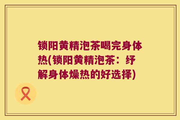 锁阳黄精泡茶喝完身体热(锁阳黄精泡茶：纾解身体燥热的好选择)