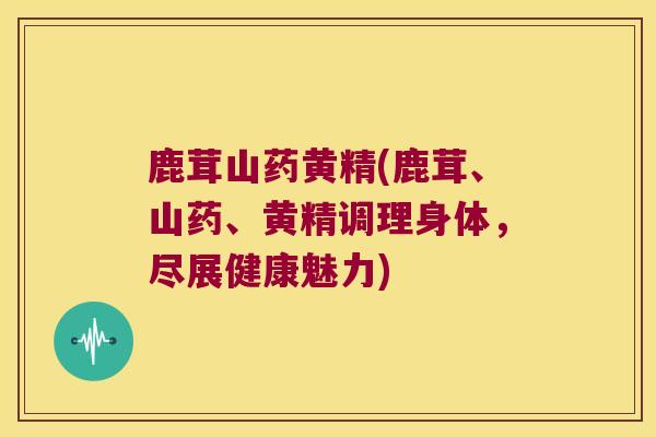 鹿茸山药黄精(鹿茸、山药、黄精调理身体，尽展健康魅力)