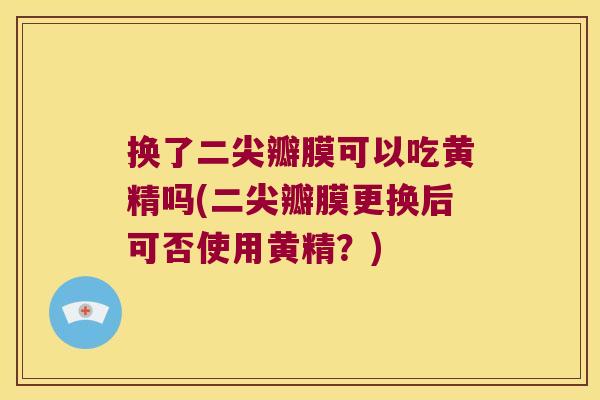 换了二尖瓣膜可以吃黄精吗(二尖瓣膜更换后可否使用黄精？)