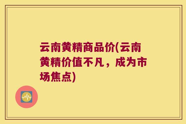 云南黄精商品价(云南黄精价值不凡,成为市场焦点) 云南黄精商品价(云南黄精价值不凡,成为市场焦点)