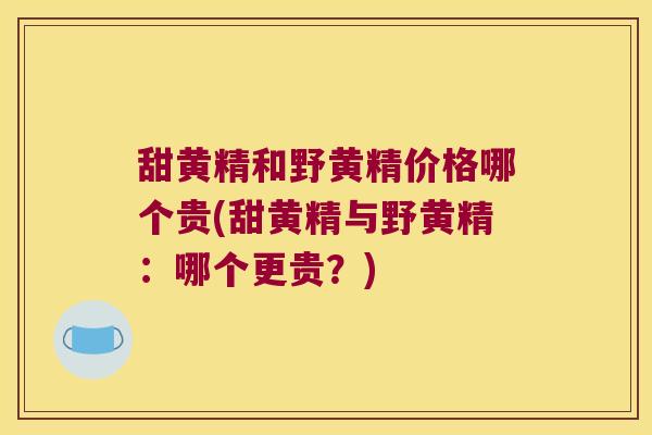 甜黄精和野黄精价格哪个贵(甜黄精与野黄精：哪个更贵？)
