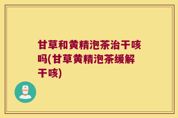 甘草和黄精泡茶干咳吗(甘草黄精泡茶缓解干咳)