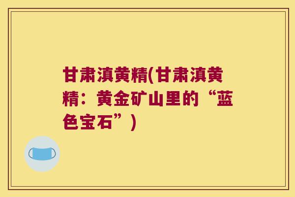 甘肃滇黄精(甘肃滇黄精：黄金矿山里的“蓝色宝石”)