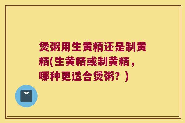 煲粥用生黄精还是制黄精(生黄精或制黄精，哪种更适合煲粥？)
