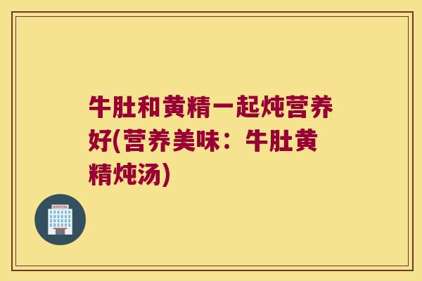 牛肚和黄精一起炖营养好(营养美味：牛肚黄精炖汤)
