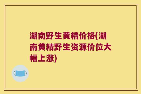 湖南野生黄精价格(湖南黄精野生资源价位大幅上涨)