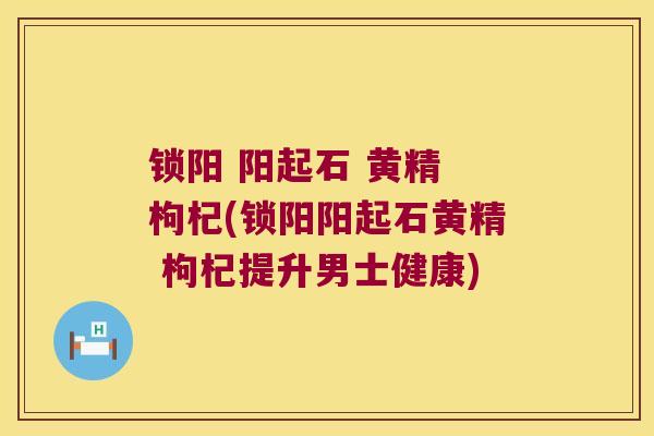 锁阳 阳起石 黄精 枸杞(锁阳阳起石黄精 枸杞提升男士健康)