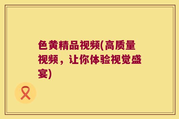 色黄精品视频(高质量视频,让你体验视觉盛宴) 色黄精品视频(高质量视频,让你体验视觉盛宴)