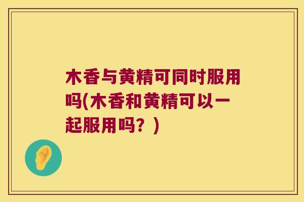 木香与黄精可同时服用吗(木香和黄精可以一起服用吗？)
