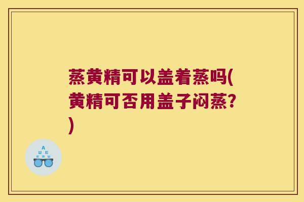 蒸黄精可以盖着蒸吗(黄精可否用盖子闷蒸？)
